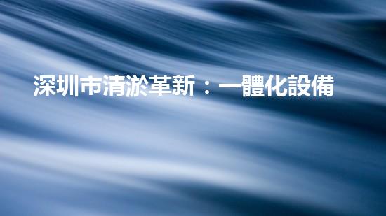 深圳市清淤革新：一體化設備引領城市水系變革？